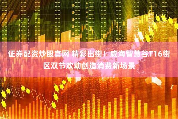证券配资炒股官网 精彩出街！威海智慧谷T16街区双节欢动创造消费新场景